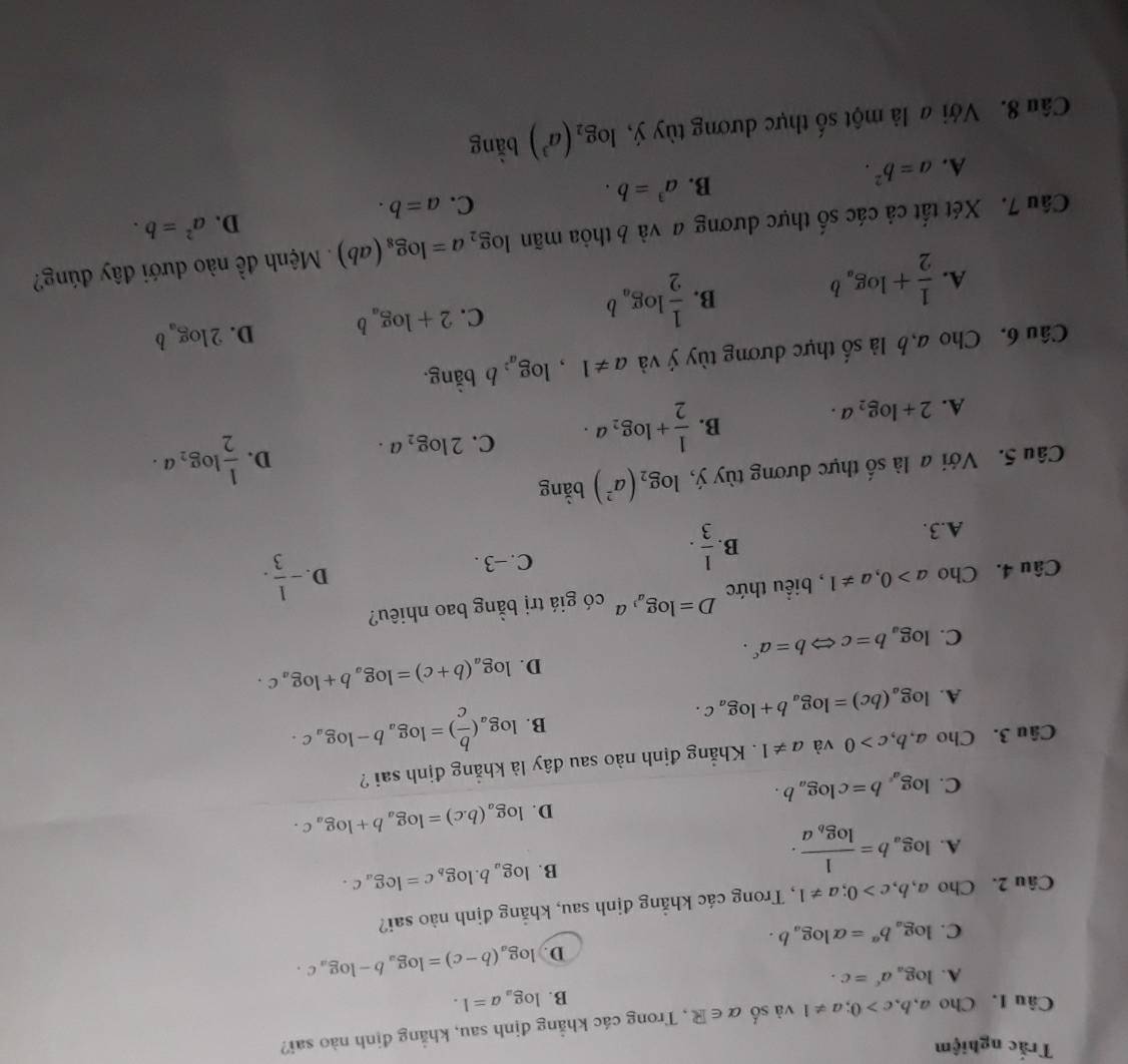 Trắc nghiệm
Câu I. Cho a,b,c>0;a!= 1 và số alpha ∈ R , Trong các khẳng định sau, khẳng định nào sai?
B. log _aa=1.
A. log _aa^c=c.
D. log _a(b-c)=log _ab-log _ac.
C. log _ab^a=alpha log _ab.
Câu 2. Cho a,b,c>0;a!= 1 , Trong các khẳng định sau, khẳng định nào sai?
B. log _ab.log _bc=log _ac.
A. log _ab=frac 1log _ba.
D. log _a(b.c)=log _ab+log _ac.
C. log _a^cb=clog _ab.
Câu 3. Cho a,b,c>0 và a!= 1. Khẳng định nào sau đây là khẳng định sai ?
A. log _a(bc)=log _ab+log _ac.
B. log _a( b/c )=log _ab-log _ac.
D. log _a(b+c)=log _ab+log _ac.
C. log _ab=cLeftrightarrow b=a^c.
Câu 4. Cho a>0,a!= 1 , biểu thức D=log _a^3a có giá trị bằng bao nhiêu?
D. - 1/3 .
B
A.3.  1/3 .
C. -3.
Câu 5. Với a là số thực dương tùy ý, log _2(a^2) bằng
A. 2+log _2a.
B.  1/2 +log _2a. C. 2log _2a. D.  1/2 log _2a.
Câu 6. Cho a,b là shat o hực dương tùy ý và a!= 1, , 1 og_a^2 b bằng.
A.  1/2 +log _ab B.  1/2 log _ab C. 2+log _ab D. 2log _ab
Câu 7. Xét tất cả các số thực dương a và b thỏa mãn log _2a=log _8(ab) Mệnh đề nào dưới đây đúng?
A. a=b^2.
B. a^3=b. C. a=b. D. a^2=b.
Câu 8. Với a là một số thực dương tùy ý, log _2(a^3) bǎng