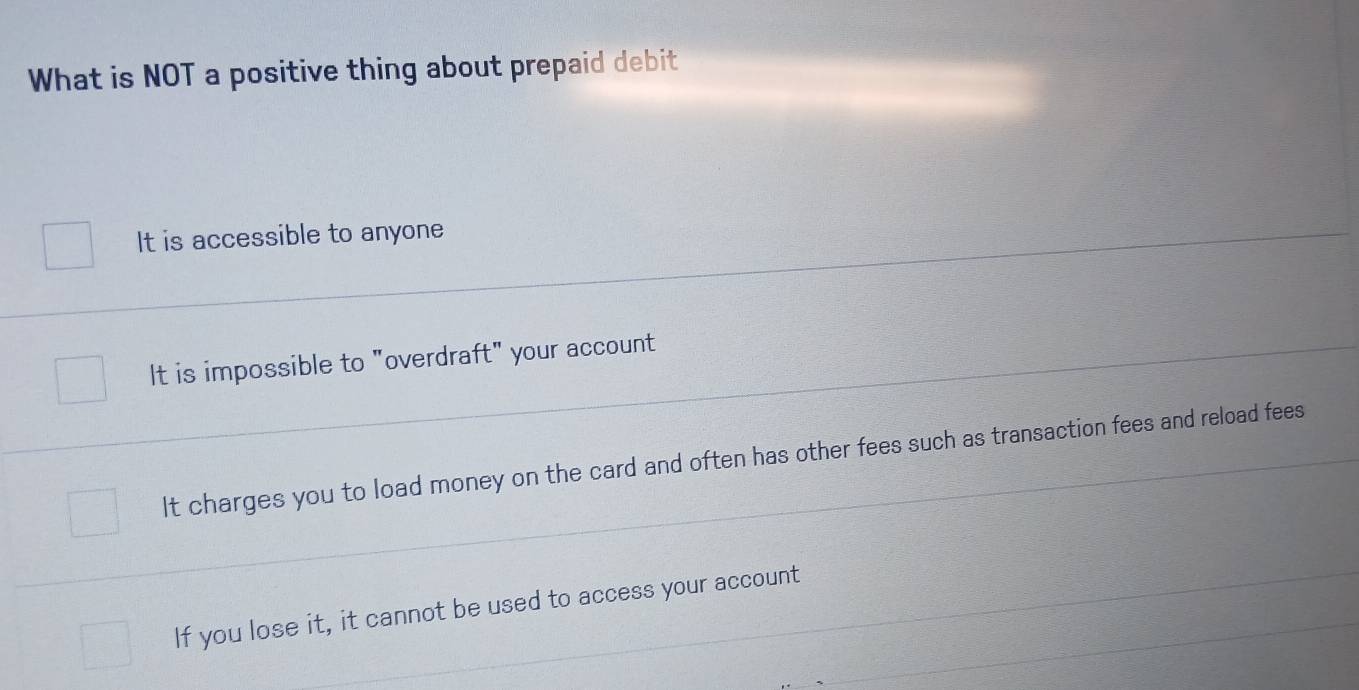 What is NOT a positive thing about prepaid debit
It is accessible to anyone
It is impossible to "overdraft" your account
It charges you to load money on the card and often has other fees such as transaction fees and reload fees
If you lose it, it cannot be used to access your account