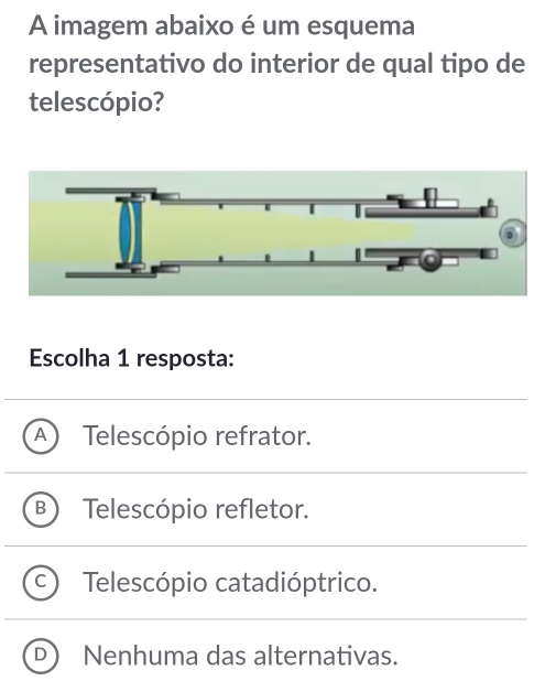 A imagem abaixo é um esquema
representativo do interior de qual tipo de
telescópio?
Escolha 1 resposta:
Telescópio refrator.
Telescópio refletor.
Telescópio catadióptrico.
Nenhuma das alternativas.