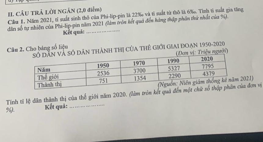 CÂU TRẢ LỜI NGÁN (2,0 điểm) 
Câu 1. Năm 2021, tỉ suất sinh thô của Phi-lip-pin là 22‰ và tỉ suất tử thô là 6 ‰. Tính tỉ suất gia tăng 
dân số tự nhiên của Phi-lip-pin năm 2021 (làm tròn kết quả đến hàng thập phân thứ nhất của %). 
Kết quả: 
Câu 2. Cho bảng số liệu 
ÂN THẢNH THị CủA THÊ GIỚI GIAI ĐOẠN 1950-2020 
iệu người) 
2021) 
Tính tỉ lệ dân thành thị của thế giới năm 2020. (làm tròn kết quả đếa đơn vị
%). Kết quả:_