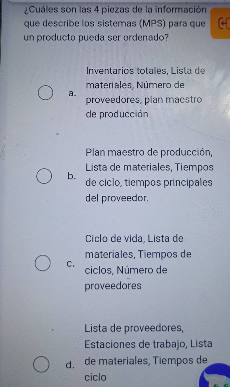 ¿Cuáles son las 4 piezas de la información
que describe los sistemas (MPS) para que
un producto pueda ser ordenado?
Inventarios totales, Lista de
materiales, Número de
a.
proveedores, plan maestro
de producción
Plan maestro de producción,
Lista de materiales, Tiempos
b.
de ciclo, tiempos principales
del proveedor.
Ciclo de vida, Lista de
materiales, Tiempos de
C.
ciclos, Número de
proveedores
Lista de proveedores,
Estaciones de trabajo, Lista
d. de materiales, Tiempos de
ciclo