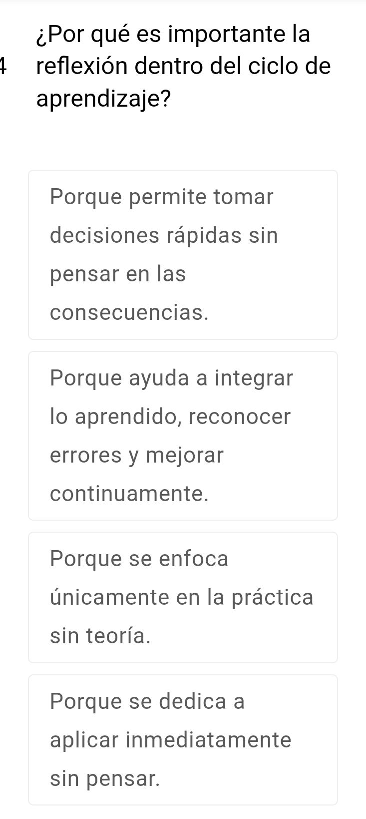 ¿Por qué es importante la
4 reflexión dentro del ciclo de
aprendizaje?
Porque permite tomar
decisiones rápidas sin
pensar en las
consecuencias.
Porque ayuda a integrar
Io aprendido, reconocer
errores y mejorar
continuamente.
Porque se enfoca
únicamente en la práctica
sin teoría.
Porque se dedica a
aplicar inmediatamente
sin pensar.