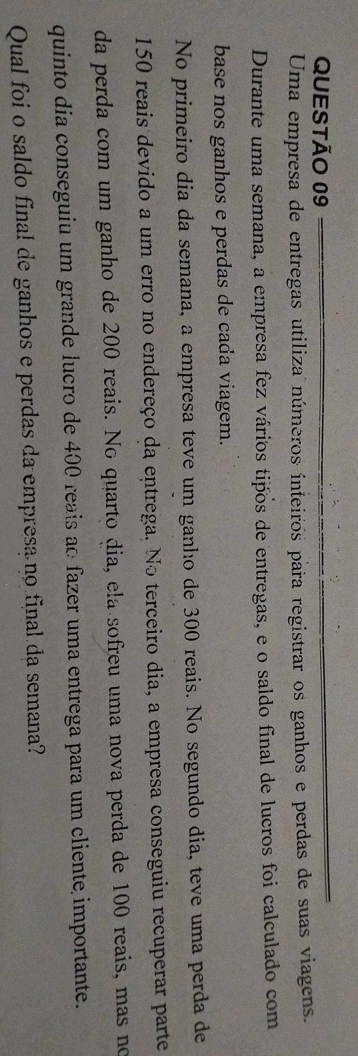 Uma empresa de entregas utiliza números ínteiros para registrar os ganhos e perdas de suas viagens. 
Durante uma semana, a empresa fez vários tipos de entregas, e o saldo final de lucros foi calculado com 
base nos ganhos e perdas de cada viagem. 
No primeiro dia da semana, a empresa teve um ganho de 300 reais. No segundo dia, teve uma perda de
150 reais devido a um erro no endereço da entrega. No terceiro dia, a empresa conseguiu recuperar parte 
da perda com um ganho de 200 reais. No quarto dia, ela sofreu uma nova perda de 100 reais, mas no 
quinto dia conseguiu um grande lucro de 400 reais ao fazer uma entrega para um cliente importante. 
Qual foi o saldo final de ganhos e perdas da empresa no final da semana?