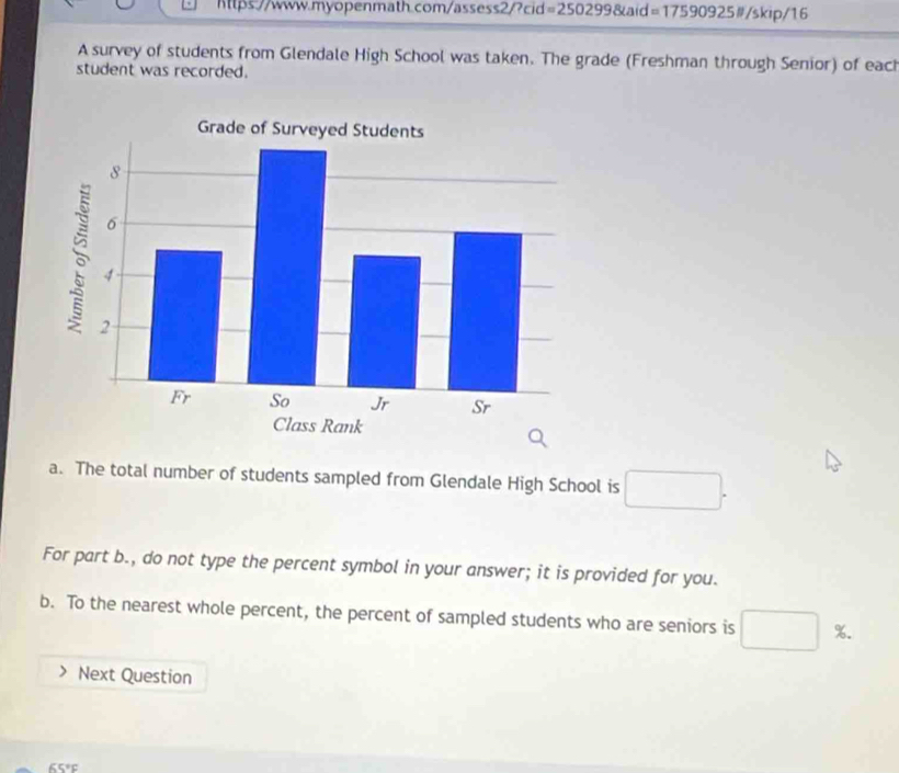 https:.//www.myopenmath.com/assess2/?cid =25029 9&aid =17590925 #/skip/16 
A survey of students from Glendale High School was taken. The grade (Freshman through Senior) of each 
student was recorded. 
a. The total number of students sampled from Glendale High School is □. 
For part b., do not type the percent symbol in your answer; it is provided for you. 
b. To the nearest whole percent, the percent of sampled students who are seniors is □ %. 
Next Question
65°F