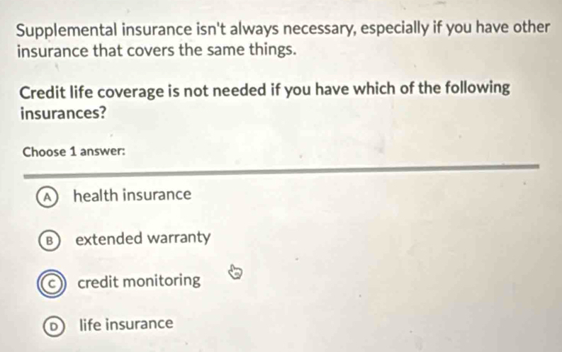 Supplemental insurance isn't always necessary, especially if you have other
insurance that covers the same things.
Credit life coverage is not needed if you have which of the following
insurances?
Choose 1 answer:
Ahealth insurance
B extended warranty
c credit monitoring
D life insurance