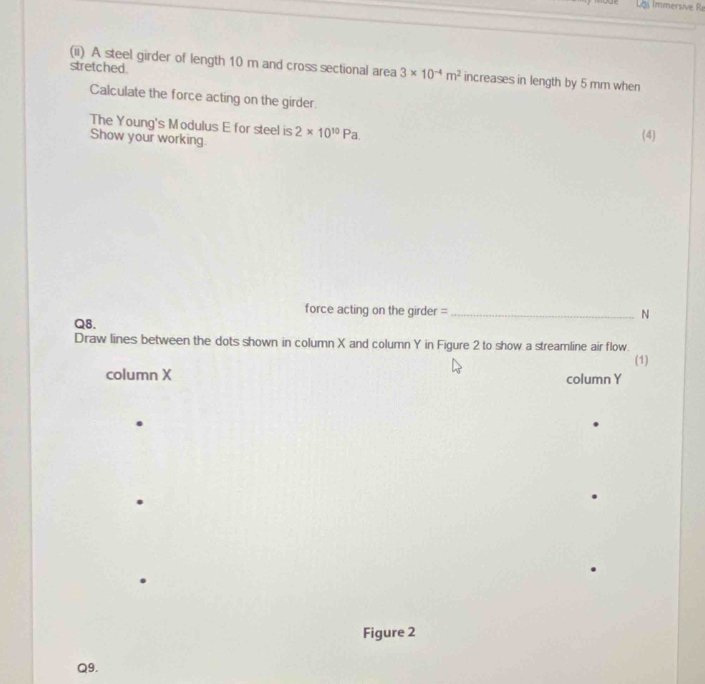 Lai Immersive R 
stretched. 
(ii) A steel girder of length 10 m and cross sectional area 3* 10^(-4)m^2 increases in length by 5 mm when 
Calculate the force acting on the girder. (4) 
The Young's Modulus E for steel is 2* 10^(10)Pa. 
Show your working. 
force acting on the girder =_ N 
Q8. 
Draw lines between the dots shown in column X and column Y in Figure 2 to show a streamline air flow. 
(1) 
column X column Y 
Figure 2 
Q9.