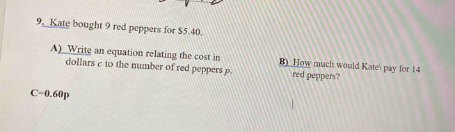 Kate bought 9 red peppers for $5.40. 
A)_Write an equation relating the cost in B) How much would Kate pay for 14
dollars c to the number of red peppers p. red peppers?
C=0.60p