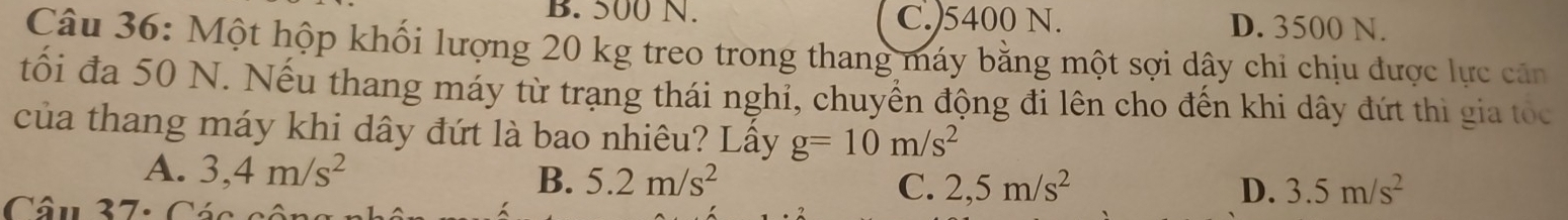 B. 500 N. C.) 5400 N. D. 3500 N.
Câu 36: Một hộp khối lượng 20 kg treo trong thang máy bằng một sợi dây chi chịu được lực căn
tối đa 50 N. Nếu thang máy từ trạng thái nghỉ, chuyển động đi lên cho đến khi dây đứt thì gia tó
của thang máy khi dây đứt là bao nhiêu? Lầy g=10m/s^2
A. 3,4m/s^2 5.2m/s^2 C. 2,5m/s^2
B.
Câu 37: Các c
D. 3.5m/s^2