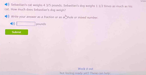 Vide 
Sebastian's cat weighs 4 3/5 pounds. Sebastian's dog weighs 1 1/2 times as much as his 
cat. How much does Sebastian's dog weigh? 
Write your answer as a fraction or as a hole or mixed number. 
(3) □ pounds
Submit 
Work it out 
Not feeling ready yet? These can help: