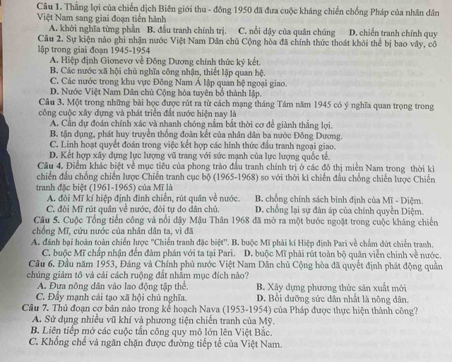 Thắng lợi của chiến dịch Biên giới thu - đông 1950 đã đưa cuộc kháng chiến chống Pháp của nhân dân
Việt Nam sang giai đoạn tiến hành
A. khởi nghĩa từng phần B. đầu tranh chính trị. C. nổi dậy của quân chúng D. chiến tranh chính quy
Câu 2. Sự kiện nào ghi nhận nước Việt Nam Dân chủ Cộng hòa đã chính thức thoát khỏi thể bị bao vây, cô
lập trong giai đoạn 1945-1954
A. Hiệp định Giơnevơ về Đông Dương chính thức ký kết.
B. Các nước xã hội chủ nghĩa công nhận, thiết lập quan hệ.
C. Các nước trong khu vực Đông Nam Á lập quan hệ ngoại giao.
D. Nước Việt Nam Dân chủ Cộng hòa tuyên bố thành lập.
Câu 3. Một trong những bài học được rút ra từ cách mạng tháng Tám năm 1945 có ý nghĩa quan trọng trong
công cuộc xây dựng và phát triển đất nước hiện nay là
A. Cần dự đoán chính xác và nhanh chóng nắm bắt thời cơ đề giành thắng lợi.
B. tận dụng, phát huy truyền thống đoàn kết của nhân dân ba nước Đông Dương.
C. Linh hoạt quyết đoán trong việc kết hợp các hình thức đầu tranh ngoại giao.
D. Kết hợp xây dựng lực lượng vũ trang với sức mạnh của lực lượng quốc tế.
Câu 4. Điểm khác biệt về mục tiêu của phong trào đầu tranh chính trị ở các đô thị miền Nam trong thời kì
chiến đầu chống chiến lược Chiến tranh cục bộ (1965-1968) so với thời kì chiến đấu chống chiến lược Chiến
tranh đặc biệt (1961-1965) của Mĩ là
A. đòi Mĩ kí hiệp định đình chiến, rút quân về nước. B. chống chính sách bình định của Mĩ - Diệm.
C. đòi Mĩ rút quân về nước, đòi tự do dân chủ. D. chống lại sự đàn áp của chính quyền Diệm.
Câu 5. Cuộc Tổng tiến công và nổi dậy Mậu Thân 1968 đã mở ra một bước ngoặt trong cuộc kháng chiến
chồng Mĩ, cứu nước của nhân dân ta, vì đã
A. đánh bại hoàn toàn chiến lược "Chiến tranh đặc biệt'. B. buộc Mĩ phải kí Hiệp định Pari về chẩm dứt chiến tranh.
C. buộc Mĩ chấp nhận đến đàm phán với ta tại Pari. D. buộc Mĩ phải rút toàn bộ quân viễn chinh về nước.
Câu 6. Đầu năm 1953, Đảng và Chính phủ nước Việt Nam Dân chủ Cộng hòa đã quyết định phát động quần
chúng giảm tô và cải cách ruộng đất nhằm mục đích nào?
A. Đựa nông dân vào lao động tập thể. B. Xây dựng phương thức sản xuất mới
C. Đầy mạnh cải tạo xã hội chủ nghĩa. D. Bồi dưỡng sức dân nhất là nông dân.
Cầu 7. Thủ đoạn cơ bản nào trong kể hoạch Nava (1953-1954) của Pháp được thực hiện thành công?
A. Sử dụng nhiều vũ khí và phương tiện chiến tranh của Mỹ.
B. Liên tiếp mở các cuộc tấn công quy mô lớn lên Việt Bắc.
C. Khổng chế và ngăn chặn được đường tiếp tế của Việt Nam.
