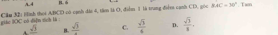 A. 4 B. 6
Câu 32: Hình thoi ABCD có cạnh dài 4, tâm là O, điểm I là trung điểm cạnh CD, góc BAC=30°. Tam
giác IOC có diện tích là :
A. _ sqrt(3)
B.  sqrt(3)/4 
C.  sqrt(3)/6  D.  sqrt(3)/8 .