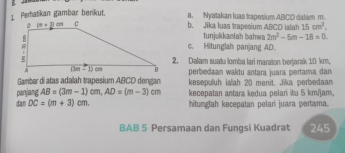 Jaw
1 Perhatikan gambar berikut. a. Nyatakan luas trapesium ABCD dalam m.
b. Jika luas trapesium ABCD ialah 15cm^2,
tunjukkanlah bahwa 2m^2-5m-18=0.
c. Hitunglah panjang AD.
2. Dalam suatu lomba lari maraton berjarak 10 km,
perbedaan waktu antara juara pertama dan
Gambar di atas adalah trapesium ABCD dengan kesepuluh ialah 20 menit. Jika perbedaan
panjang AB=(3m-1)cm,AD=(m-3)cm kecepatan antara kedua pelari itu 5 km/jam,
danDC=(m+3)cm. hitunglah kecepatan pelari juara pertama.
BAB 5 Persamaan dan Fungsi Kuadrat 245