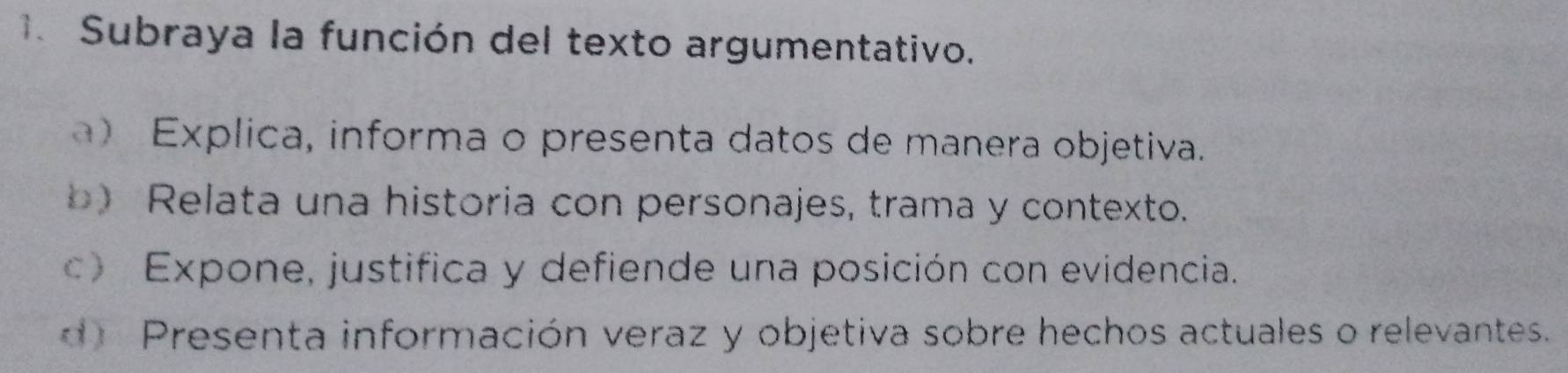 Subraya la función del texto argumentativo.
a) Explica, informa o presenta datos de manera objetiva.
b) Relata una historia con personajes, trama y contexto.
c) Expone, justifica y defiende una posición con evidencia.
d Presenta información veraz y objetiva sobre hechos actuales o relevantes.