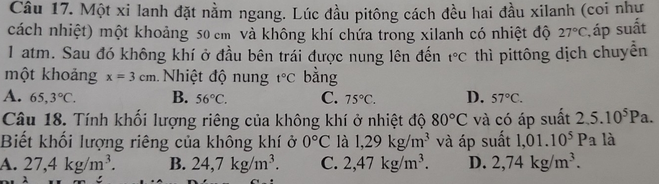 Một xi lanh đặt nằm ngang. Lúc đầu pitông cách đều hai đầu xilanh (coi như
cách nhiệt) một khoảng 50 cm và không khí chứa trong xilanh có nhiệt độ 27°C , áp suất
1 atm. Sau đó không khí ở đầu bên trái được nung lên đến t°C thì pittông dịch chuyển
một khoảng x=3cm N hiệt độ nun t°C bằng
D.
A. 65,3°C. B. 56°C. C. 75°C. 57°C. 
Câu 18. Tính khối lượng riêng của không khí ở nhiệt độ 80°C và có áp suất 2,5.10^5Pa. 
Biết khối lượng riêng của không khí ở 0°C là 1,29kg/m^3 và áp suất 1,01.10^5Pa là
A. 27,4kg/m^3. B. 24,7kg/m^3. C. 2,47kg/m^3. D. 2,74kg/m^3.