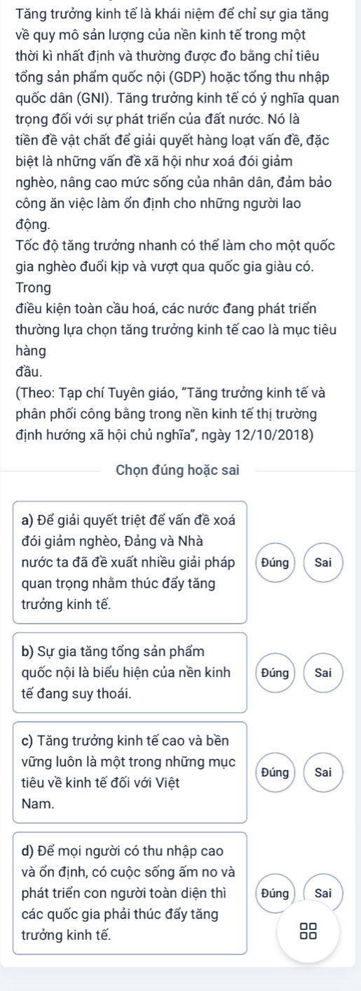 Tăng trưởng kinh tế là khái niệm để chỉ sự gia tăng
về quy mô sản lượng của nền kinh tế trong một
thời kì nhất định và thường được đo bằng chỉ tiêu
tổng sản phẩm quốc nội (GDP) hoặc tổng thu nhập
quốc dân (GNI). Tăng trưởng kinh tế có ý nghĩa quan
trọng đối với sự phát triển của đất nước. Nó là
tiền đề vật chất để giải quyết hàng loạt vấn đề, đặc
biệt là những vấn đề xã hội như xoá đói giảm
nghèo, nâng cao mức sống của nhân dân, đảm bảo
công ăn việc làm ổn định cho những người lao
động.
Tốc độ tăng trưởng nhanh có thể làm cho một quốc
gia nghèo đuổi kịp và vượt qua quốc gia giàu có.
Trong
điều kiện toàn cầu hoá, các nước đang phát triển
thường lựa chọn tăng trưởng kinh tế cao là mục tiêu
hàng
đầu.
(Theo: Tạp chí Tuyên giáo, "Tăng trưởng kinh tế và
phân phối công bằng trong nền kinh tế thị trường
định hướng xã hội chủ nghĩa', ngày 12/10/2018)
Chọn đúng hoặc sai
a) Để giải quyết triệt để vấn đề xoá
đói giảm nghèo, Đảng và Nhà
nước ta đã đề xuất nhiều giải pháp Đúng Sai
quan trọng nhằm thúc đẩy tăng
trưởng kinh tế.
b) Sự gia tăng tổng sản phẩm
quốc nội là biểu hiện của nền kinh Đúng Sai
tế đang suy thoái.
c) Tăng trưởng kinh tế cao và bền
vững luôn là một trong những mục
Đúng Sai
tiêu về kinh tế đối với Việt
Nam.
d) Để mọi người có thu nhập cao
và ổn định, có cuộc sống ấm no và
phát triển con người toàn diện thì Đúng Sai
các quốc gia phải thúc đấy tăng
trưởng kinh tế.
8