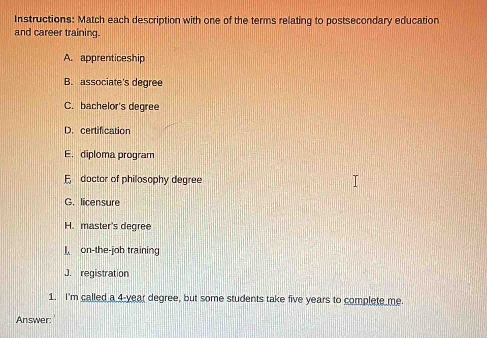 Instructions: Match each description with one of the terms relating to postsecondary education
and career training.
A. apprenticeship
B. associate’s degree
C. bachelor's degree
D. certification
E. diploma program
F doctor of philosophy degree
G. licensure
H. master's degree
on-the-job training
J. registration
1. I'm called a 4-year degree, but some students take five years to complete me.
Answer: