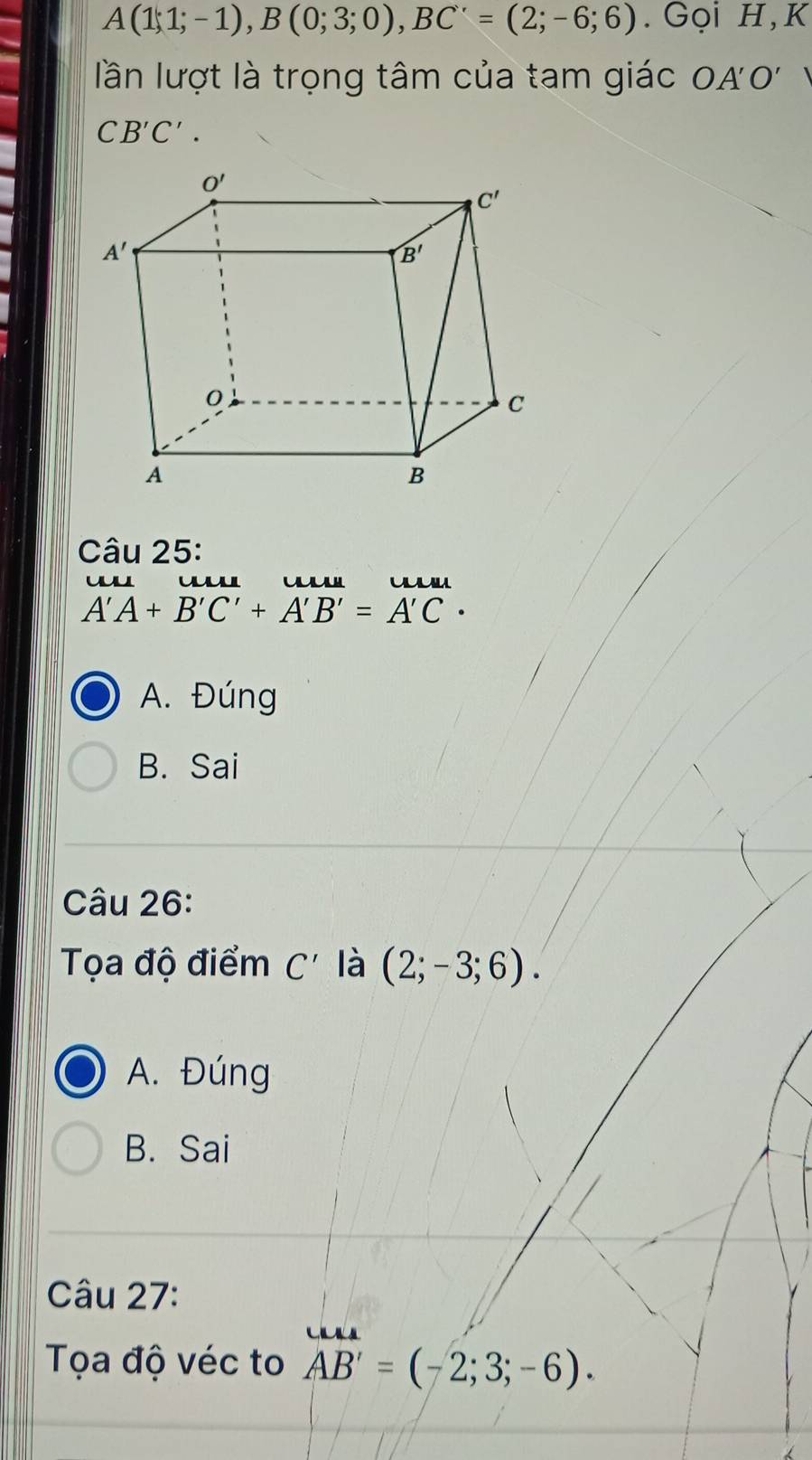 A(1;1;-1),B(0;3;0),BC'=(2;-6;6). Gọi H,K
lần lượt là trọng tâm của tam giác OA'O' 1
CB'C'.
Câu 25:
w
A'A+B'C'+A'B'=A'C·
A. Đúng
B. Sai
Câu 26:
Tọa độ điểm C' là (2;-3;6).
A. Đúng
B. Sai
Câu 27:
Tọa độ véc to AB'=(-2;3;-6).