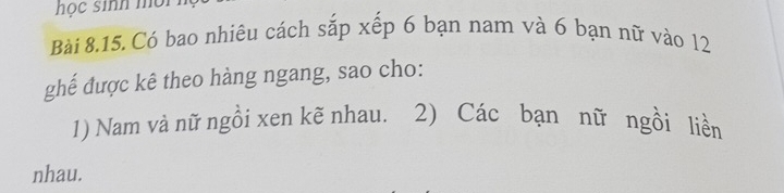 học sinh mội 
Bài 8.15. Có bao nhiêu cách sắp xếp 6 bạn nam và 6 bạn nữ vào 12
ghế được kê theo hàng ngang, sao cho: 
1) Nam và nữ ngồi xen kẽ nhau. 2) Các bạn nữ ngồi liền 
nhau.