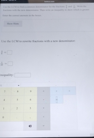 hmhoo.com
Use the LCM to find a common denominator for the fractions  3/8  and  1/10 . Wrise the
fractions with the new denominater. Then wrise an inequality to show which is greater
Enter the correct answers in the boxes.
Show Hints
Use the LCM to rewrite fractions with a new denominator:
 3/8 =□
 1/10 =□
nequality □
0