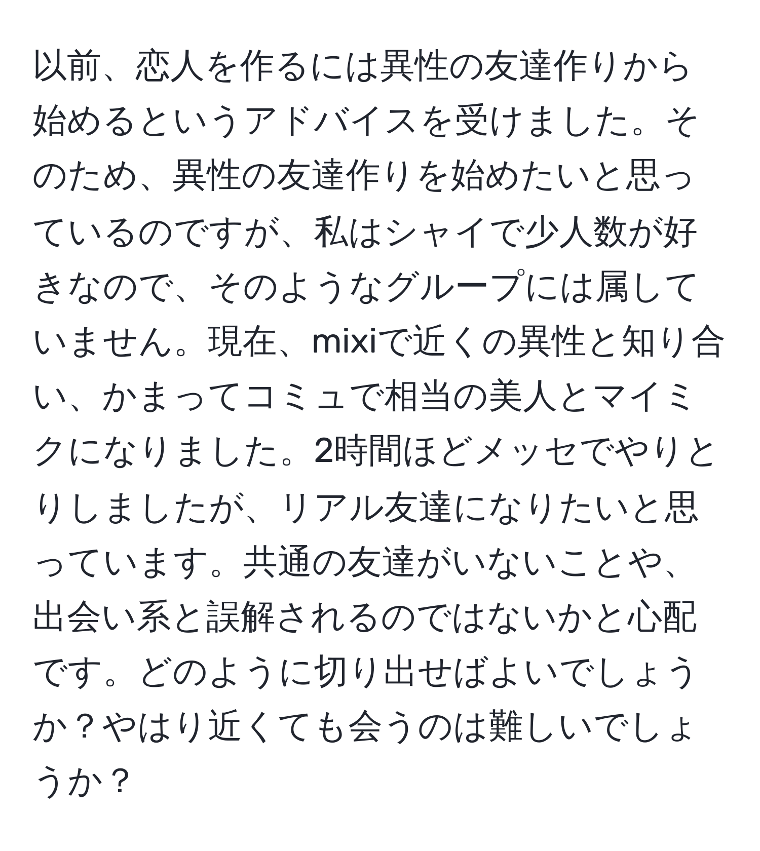 以前、恋人を作るには異性の友達作りから始めるというアドバイスを受けました。そのため、異性の友達作りを始めたいと思っているのですが、私はシャイで少人数が好きなので、そのようなグループには属していません。現在、mixiで近くの異性と知り合い、かまってコミュで相当の美人とマイミクになりました。2時間ほどメッセでやりとりしましたが、リアル友達になりたいと思っています。共通の友達がいないことや、出会い系と誤解されるのではないかと心配です。どのように切り出せばよいでしょうか？やはり近くても会うのは難しいでしょうか？