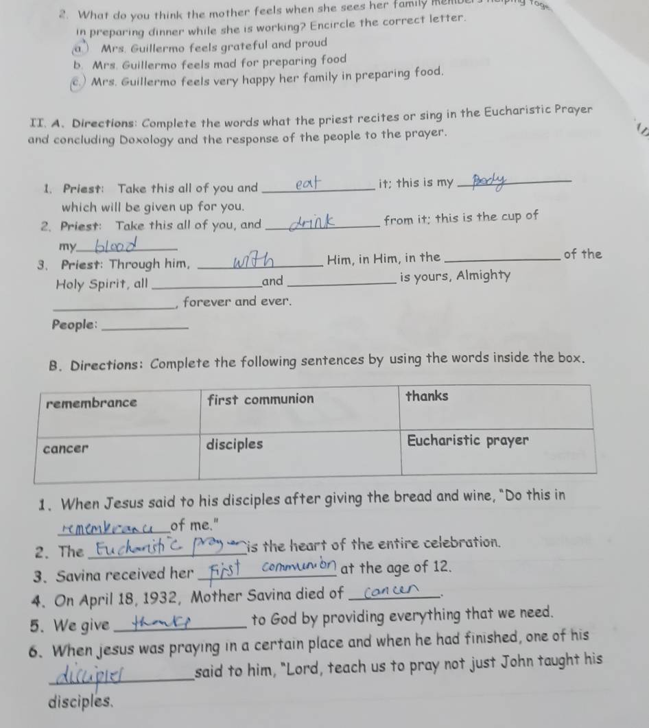 What do you think the mother feels when she sees her family men yroge
in preparing dinner while she is working? Encircle the correct letter.
a Mrs. Guillermo feels grateful and proud
b. Mrs. Guillermo feels mad for preparing food
c.) Mrs. Guillermo feels very happy her family in preparing food.
II. A. Directions: Complete the words what the priest recites or sing in the Eucharistic Prayer
and concluding Doxology and the response of the people to the prayer.
1. Priest: Take this all of you and _it; this is my_
which will be given up for you.
2. Priest: Take this all of you, and _from it; this is the cup of
my._
3、 Priest: Through him, _Him, in Him, in the_
of the
Holy Spirit, all_ and _is yours, Almighty
_
, forever and ever.
People:_
B. Directions: Complete the following sentences by using the words inside the box.
1. When Jesus said to his disciples after giving the bread and wine, "Do this in
_of me."
2. The_ is the heart of the entire celebration.
3. Savina received her_ at the age of 12.
4. On April 18, 1932, Mother Savina died of_

5. We give _to God by providing everything that we need.
6. When jesus was praying in a certain place and when he had finished, one of his
_
said to him, "Lord, teach us to pray not just John taught his
disciples.