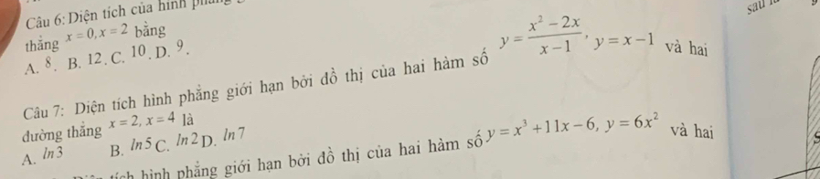 Diện tích của hình phíi
thắng x=0, x=2 bằng
A. 8. B. 12. C. 10. D. 9.
Câu 7: Diện tích hình phẳng giới hạn bởi đồ thị của hai hàm số y= (x^2-2x)/x-1 , y=x-1 và hai
dường thẳng x=2, x=4 là
A. ln 3 B. ln 5 C. ln 2 D. ln 7
h hình phẳng giới hạn bởi đồ thị của hai hàm số y=x^3+11x-6, y=6x^2 và hai