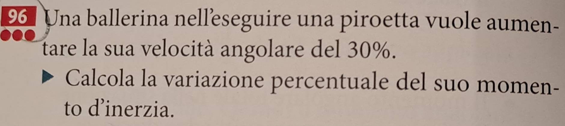 Una ballerina nelleseguire una piroetta vuole aumen- 
tare la sua velocità angolare del 30%. 
Calcola la variazione percentuale del suo momen- 
to d’inerzia.