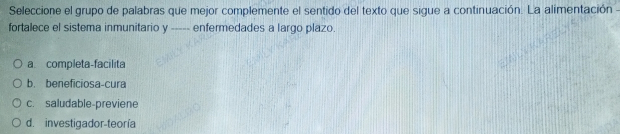 Seleccione el grupo de palabras que mejor complemente el sentido del texto que sigue a continuación. La alimentación -
fortalece el sistema inmunitario y ----- enfermedades a largo plazo.
a. completa-facilita
b. beneficiosa-cura
c. saludable-previene
d. investigador-teoría