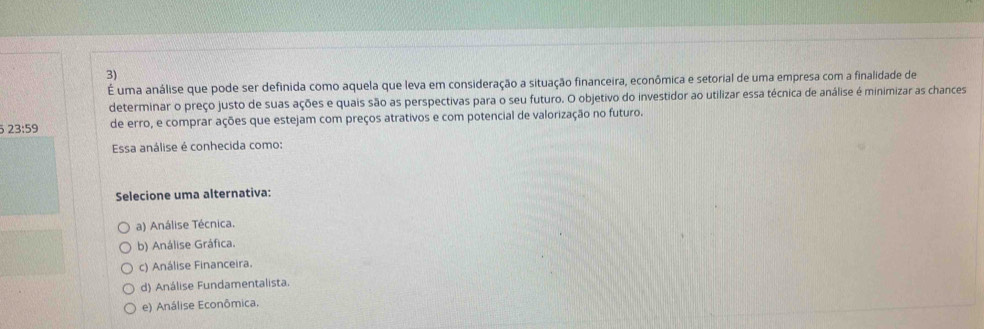 É uma análise que pode ser definida como aquela que leva em consideração a situação financeira, econômica e setorial de uma empresa com a finalidade de
determinar o preço justo de suas ações e quais são as perspectivas para o seu futuro. O objetivo do investidor ao utilizar essa técnica de análise é minimizar as chances
5 23:59 de erro, e comprar ações que estejam com preços atrativos e com potencial de valorização no futuro.
Essa análise é conhecida como:
Selecione uma alternativa:
a) Análise Técnica.
b) Análise Gráfica.
c) Análise Financeira.
d) Análise Fundamentalista.
e) Análise Econômica.