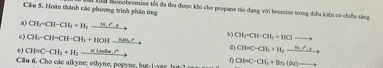 Hoàn thành các phương trình phản ứng 
dam xuất monobromine tối đa thu được khi cho propane tác dụng với bromine trong điều kiện có chiếu sáng. 
a) CH_2=CH-CH_3+H_2xrightarrow Ni.t°.p
b) 
c) CH_3-CH=CH-CH_3+HOHxrightarrow H_2SO_4.e° CH_2=CH-CH_3+HClto
d) 
e) CHequiv C-CH_3+H_2-frac xtLindlar,t^o CHequiv C-CH_3+H_2xrightarrow Ni,t^6,p
f) CHequiv C-CH_3+Br_2(du)to
Câ u 6 . Cho các alkyne: ethyne, popyne, but- 1-yn