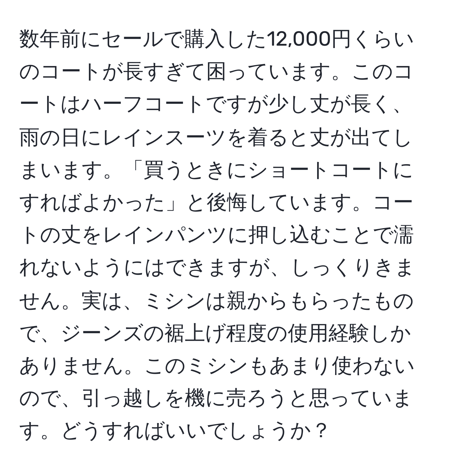 数年前にセールで購入した12,000円くらいのコートが長すぎて困っています。このコートはハーフコートですが少し丈が長く、雨の日にレインスーツを着ると丈が出てしまいます。「買うときにショートコートにすればよかった」と後悔しています。コートの丈をレインパンツに押し込むことで濡れないようにはできますが、しっくりきません。実は、ミシンは親からもらったもので、ジーンズの裾上げ程度の使用経験しかありません。このミシンもあまり使わないので、引っ越しを機に売ろうと思っています。どうすればいいでしょうか？