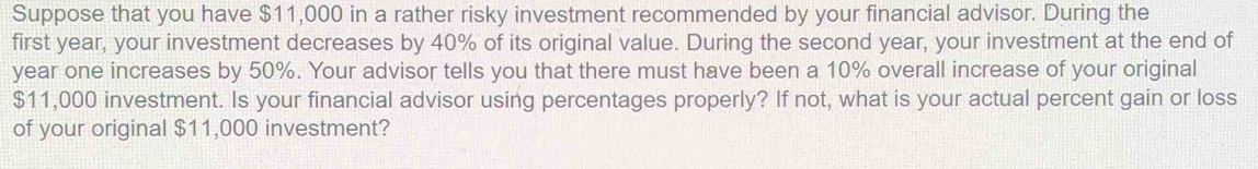 Suppose that you have $11,000 in a rather risky investment recommended by your financial advisor. During the 
first year, your investment decreases by 40% of its original value. During the second year, your investment at the end of
year one increases by 50%. Your advisor tells you that there must have been a 10% overall increase of your original
$11,000 investment. Is your financial advisor using percentages properly? If not, what is your actual percent gain or loss 
of your original $11,000 investment?