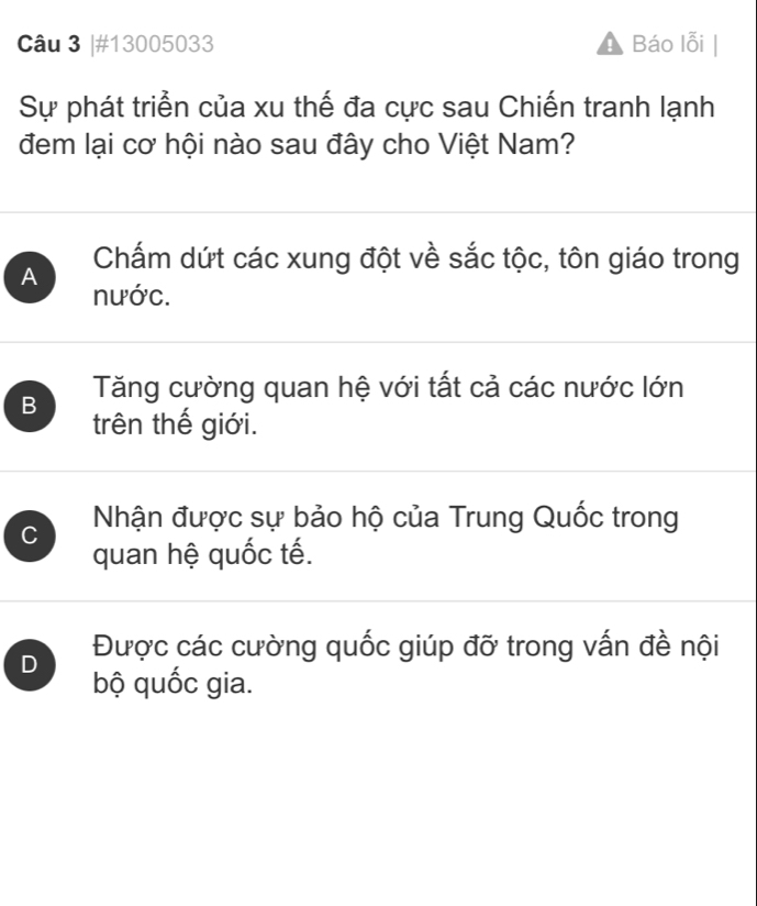 #13005033 Báo lỗi
Sự phát triển của xu thế đa cực sau Chiến tranh lạnh
đem lại cơ hội nào sau đây cho Việt Nam?
A Chấm dứt các xung đột về sắc tộc, tôn giáo trong
nước.
B Tăng cường quan hệ với tất cả các nước lớn
trên thế giới.
C Nhận được sự bảo hộ của Trung Quốc trong
quan hệ quốc tế.
D Được các cường quốc giúp đỡ trong vấn đề nội
bộ quốc gia.