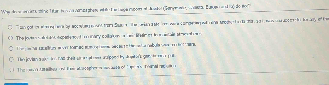 Why do scientists think Titan has an atmosphere while the large moons of Jupiter (Ganymede, Callisto, Europa and Io) do not?
Titan got its atmosphere by accreting gases from Saturn. The jovian satellites were competing with one another to do this, so it was unsuccessful for any of the
The jovian satellites experienced too many collisions in their lifetimes to maintain atmospheres.
The jovian satellites never formed atmospheres because the solar nebula was too hot there.
The jovian satellites had their atmospheres stripped by Jupiter's gravitational pull.
The jovian satellites lost their atmospheres because of Jupiter's thermal radiation.