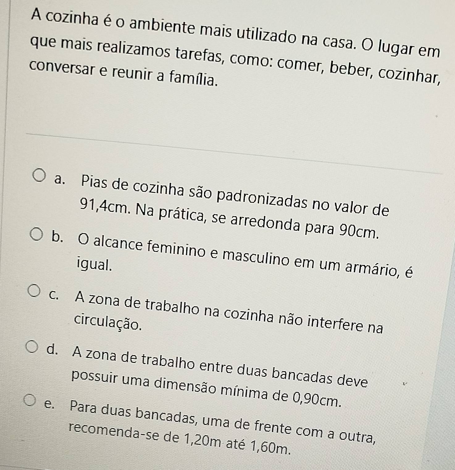 A cozinha é o ambiente mais utilizado na casa. O lugar em
que mais realizamos tarefas, como: comer, beber, cozinhar,
conversar e reunir a família.
a. Pias de cozinha são padronizadas no valor de
91,4cm. Na prática, se arredonda para 90cm.
b. O alcance feminino e masculino em um armário, é
igual.
c. A zona de trabalho na cozinha não interfere na
circulação.
d. A zona de trabalho entre duas bancadas deve
possuir uma dimensão mínima de 0,90cm.
e. Para duas bancadas, uma de frente com a outra,
recomenda-se de 1,20m até 1,60m.