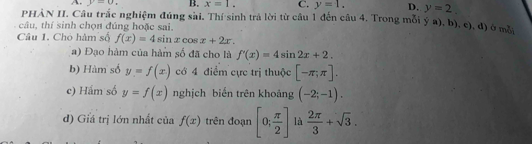 A. y=0. B. x=1. C. y=1.
D. y=2. 
PHÀN II. Câu trắc nghiệm đúng sài. Thí sinh trả lời từ câu 1 đến câu 4. Trong mỗi ý a), b), c), d) ở mỗi
câu, thí sinh chọn đúng hoặc sai.
Câu 1. Chò hàm số f(x)=4sin xcos x+2x. 
(a) Đạo hàm của hàm số đã cho là f'(x)=4sin 2x+2. 
b) Hàm số y=f(x.) c 4 điểm cực trị thuộc [-π ;π ]. 
c) Hắm số y=f(x) nghịch biến trên khoảng (-2;-1). 
d) Giá trị lớn nhất của f(x) trên đoạn [0; π /2 ] là  2π /3 +sqrt(3).