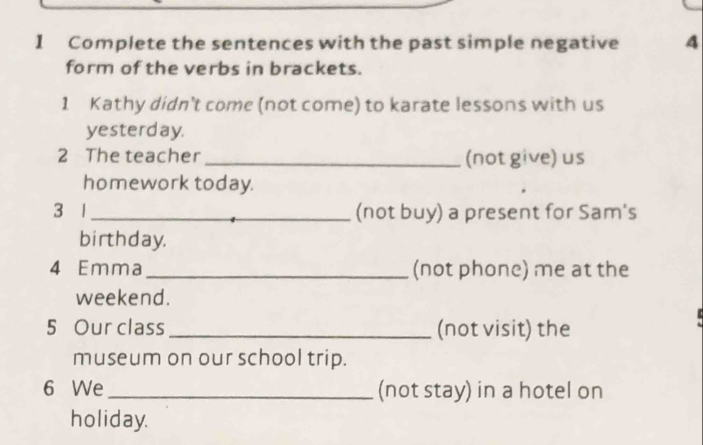 Complete the sentences with the past simple negative 4 
form of the verbs in brackets. 
1 Kathy didn't come (not come) to karate lessons with us 
yesterday. 
2 The teacher _(not give) us 
homework today. 
3 1 _(not buy) a present for Sam's 
birthday. 
4 Emma _(not phone) me at the 
weekend. 
5 Our class _(not visit) the 
museum on our school trip. 
6 We_ (not stay) in a hotel on 
holiday.