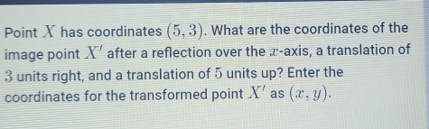 Point X has coordinates (5,3). What are the coordinates of the 
image point X' after a reflection over the x-axis, a translation of
3 units right, and a translation of 5 units up? Enter the 
coordinates for the transformed point X' as (x,y).