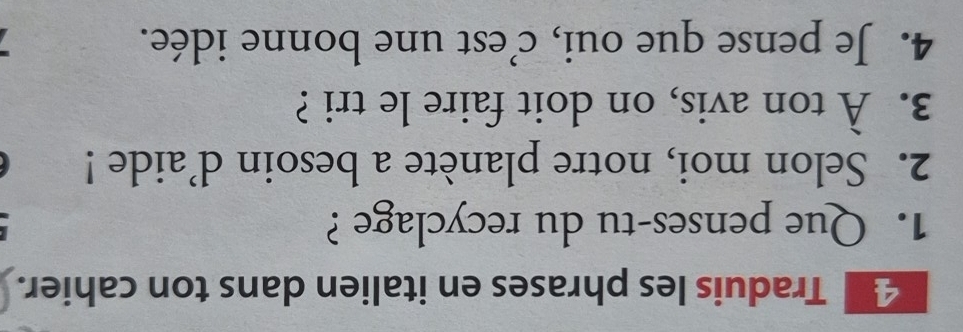 Traduis les phrases en italien dans ton cahier. 
1. Que penses-tu du recyclage ? 
2. Selon moi, notre planète a besoin d’aide ! 
3. À ton avis, on doit faire le tri ? 
4. Je pense que oui, c'est une bonne idée.