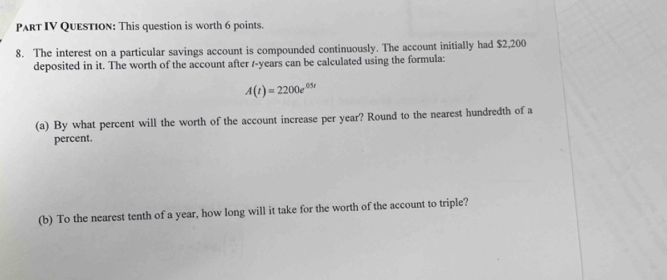 Part IV Question: This question is worth 6 points. 
8. The interest on a particular savings account is compounded continuously. The account initially had $2,200
deposited in it. The worth of the account after /-years can be calculated using the formula:
A(t)=2200e^(05t)
(a) By what percent will the worth of the account increase per year? Round to the nearest hundredth of a 
percent. 
(b) To the nearest tenth of a year, how long will it take for the worth of the account to triple?