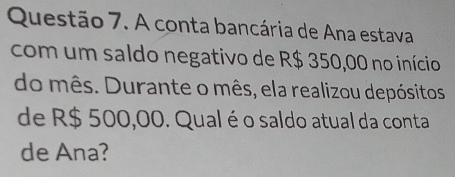 A conta bancária de Ana estava 
com um saldo negativo de R$ 350,00 no início 
do mês. Durante o mês, ela realizou depósitos 
de R$ 500,00. Qual é o saldo atual da conta 
de Ana?