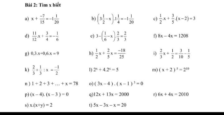 Tìm x biết 
a) x+ (-7)/15 =-1 1/20  b) (3 1/2 -x).1 1/4 =-1 1/20  c)  1/2 .x+ 3/5 .(x-2)=3
d)  11/12 x+ 3/4 =- 1/6  c) 3-( 1/6 -x)·  2/3 = 2/3  f) 8x-4x=1208
g) 0,3.x+0, 6.x=9 h)  1/2 x+ 2/5 x= (-18)/25  i)  2/3 x+ 1/2 = 3/10 - 1/5 
k)  2/3 + 1/3 :x= (-1)/2  1) 2^x+4.2^x=5 m) (x+2)^5=2^(10)
n ) 1+2+3+...+x=78 o) (3x-4)· (x-1)^3=0
p) (x-4).(x-3)=0 q) 12x+13x=2000 r) 6x+4x=2010
s) x.(x+y)=2 t) 5x-3x-x=20