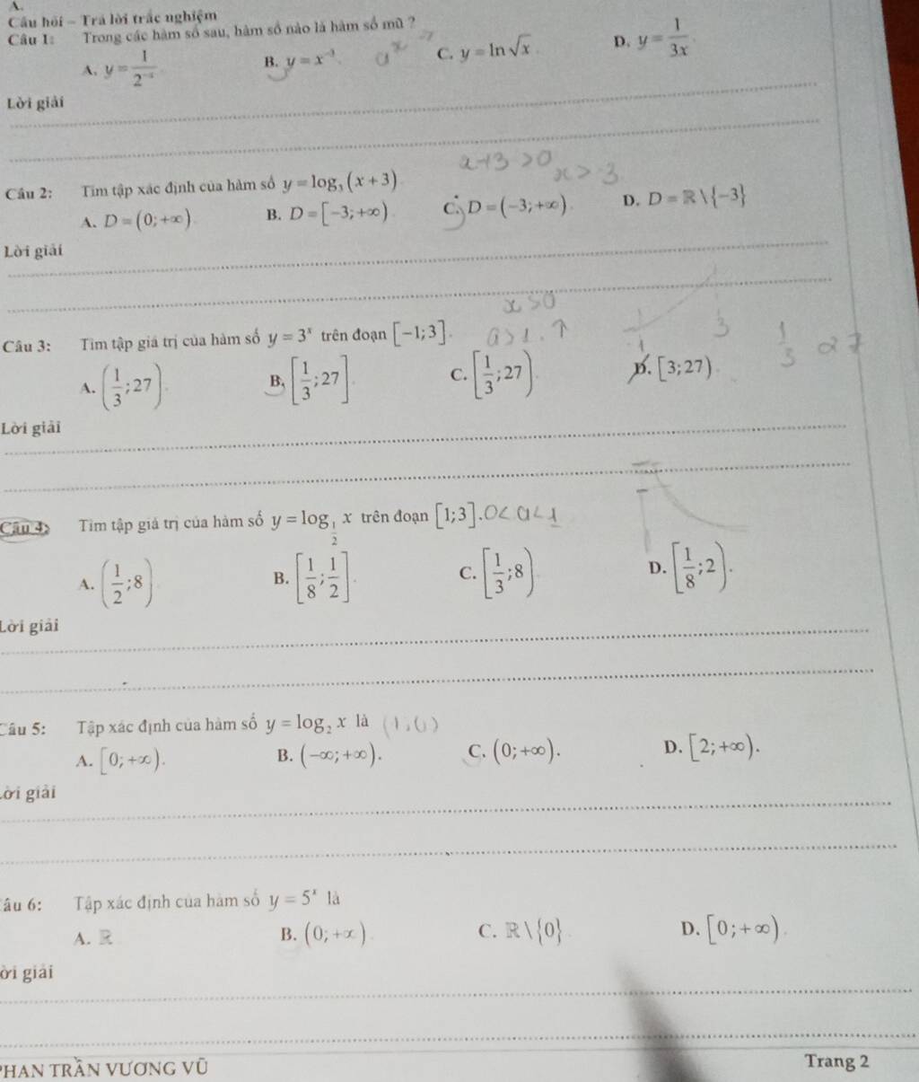 Cầu hồi - Trá lời trắc nghiệm
Câu 1: Trong các hàm số sau, hàm số nào là hàm số mũ ?
C. y=ln sqrt(x) D. y= 1/3x 
_
A, y= 1/2^(-x) 
B. y=x^(-3)
_
Lời giải
Cầu 2: Tim tập xác định của hàm số y=log _3(x+3)
_
A. D=(0;+∈fty ). B. D=[-3,+∈fty ) c D=(-3;+∈fty ). D. D=R/ -3
Lời giải
_
Câu 3: Tim tập giá trị của hàm số y=3^x trên đoạn [-1;3].
A. ( 1/3 ;27). [ 1/3 ;27]. [ 1/3 ;27). B. [3;27)
B,
C.
_
Lời giải
_
Cân 4 Tim tập giá trị của hàm số y=log _ 1/2 x trên đoạn [1;3].0
A. ( 1/2 ;8) [ 1/8 ; 1/2 ]. [ 1/3 ;8) D. [ 1/8 ;2).
B.
C.
_Lời giải
_
Câu 5: Tập xác định của hàm số y=log _2x là l_2 )
A. [0;+∈fty ). (-∈fty ;+∈fty ). C. (0;+∈fty ). D. [2;+∈fty ).
B.
_
lời giải
_
Tâu 6: Tập xác định của hàm số y=5^x1a
A. R B. (0;+x). C. Rvee  0 D. [0;+∈fty ).
_
ời giải
_
Phan trần vương vũ Trang 2