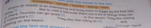 with the words in the box. 
monastery - camels - tourists - biking - food 
Sharm El-Sheikh is an interesting and busy town in Egypt bu the Red Sea 
Many (1) 
like to visit it because there are a lot of things they can 
d there. Tourists can go quad [2 in the desert. They like visiting 
Catherine's (3) 
. They also like riding on [4] and 
elaxing on the beach. 
ad the text and answ . [5-5E Lcomry》 - Adgia]]]