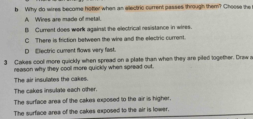 Why do wires become hotter when an electric current passes through them? Choose the
A Wires are made of metal.
B Current does work against the electrical resistance in wires.
C There is friction between the wire and the electric current.
D Electric current flows very fast.
3 Cakes cool more quickly when spread on a plate than when they are piled together. Draw a
reason why they cool more quickly when spread out.
The air insulates the cakes.
The cakes insulate each other.
The surface area of the cakes exposed to the air is higher.
The surface area of the cakes exposed to the air is lower.