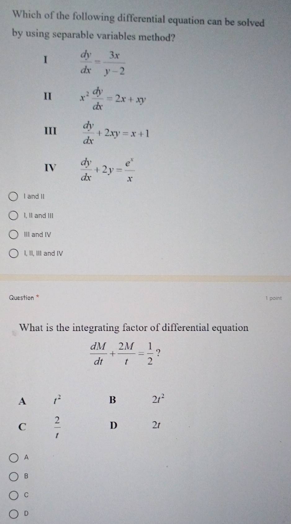 Which of the following differential equation can be solved
by using separable variables method?
 dy/dx = 3x/y-2 
II x^2 dy/dx =2x+xy
III  dy/dx +2xy=x+1
IV  dy/dx +2y= e^x/x 
I and II
I, II and III
III and IV
I, II, III and IV
Question * 1 point
What is the integrating factor of differential equation
 dM/dt + 2M/t = 1/2  ?
A
B
C
D