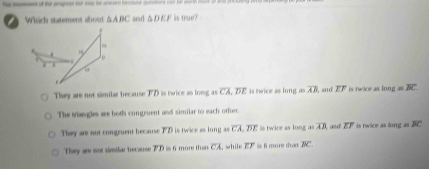 ta meses of the prognns far ney be unee besouse questions con bll worth mare of lss pncuding 2ry depe
Which statement about △ ABC and △ DEF is true?
.
89
6
4

They are not similar because TD is twice as long as overline CA, overline DE is twice as long as overline AB , and . overline EF is twice as longasoverline BC.
The triangles are both congruent and similar to each other.
They are not congruent because TD is twice as long as overline CA, overline DE is twice as long as overline AB , and overline EF is twice as long as overline BC
They are not similar because TD is 6 more than overline CA , while overline EF is 8 more than overline BC.