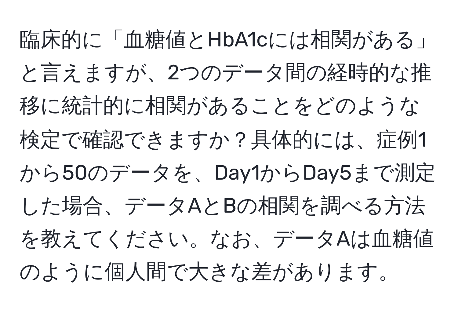 臨床的に「血糖値とHbA1cには相関がある」と言えますが、2つのデータ間の経時的な推移に統計的に相関があることをどのような検定で確認できますか？具体的には、症例1から50のデータを、Day1からDay5まで測定した場合、データAとBの相関を調べる方法を教えてください。なお、データAは血糖値のように個人間で大きな差があります。