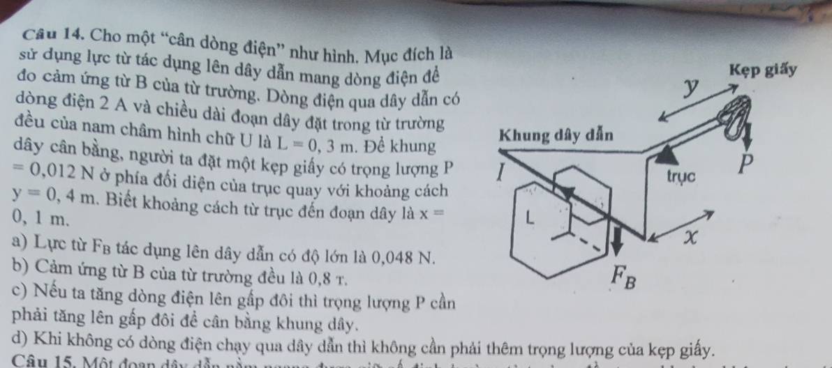 Cho một “cân dòng điện” như hình. Mục đích là
sử dụng lực từ tác dụng lên dây dẫn mang dòng điện để
đo cảm ứng từ B của từ trường. Dòng điện qua dây dẫn có
dòng điện 2 A và chiều dài đoạn dây đặt trong từ trường
đều của nam châm hình chữ U là L=0,3m. Để khung
dây cân bằng, người ta đặt một kẹp giấy có trọng lượng P
=0,012N ở phía đối diện của trục quay với khoảng cách
y=0,4m. Biết khoảng cách từ trục đến đoạn dây là x=
0, 1 m. 
a) Lực từ FB tác dụng lên dây dẫn có độ lớn là 0,048 N.
b) Cảm ứng từ B của từ trường đều là 0,8 r.
c) Nếu ta tăng dòng điện lên gấp đôi thì trọng lượng P cần
phải tăng lên gấp đôi đề cân bằng khung dây.
d) Khi không có dòng điện chạy qua dây dẫn thì không cần phải thêm trọng lượng của kẹp giấy.
Câu 15. Một đoạn dây