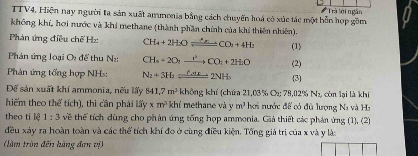 Trả lời ngắn 
TTV4. Hiện nay người ta sản xuất ammonia bằng cách chuyển hoá có xúc tác một hỗn hợp gồm 
không khí, hơi nước và khí methane (thành phần chính của khí thiên nhiên). 
Phản ứng điều chế H₂: CH_4+2H_2Oleftharpoons CO_2+4H_2 (1) 
Phản ứng loại O2 để thu N2: CH_4+2O_2xrightarrow 1°CO_2+2H_2O (2) 
Phản ứng tổng hợp NH₃: N_2+3H_2leftharpoons 2NH_3
(3) 
Để sản xuất khí ammonia, nếu lấy 841, 7m^3 không khí (chứa 21,03% O_2; 78,02% N_2 , còn lại là khí 
hiếm theo thể tích), thì cần phải lấy xm^3 khí methane và y m^3 hơi nước để có đủ lượng N_2 và H_2
theo ti lệ 1:3 về thể tích dùng cho phản ứng tổng hợp ammonia. Giả thiết các phản ứng (1), (2) 
đều xảy ra hoàn toàn và các thể tích khí đo ở cùng điều kiện. Tổng giá trị của x và y là: 
(làm tròn đến hàng đơn vị)